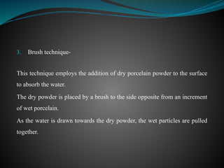 3. Brush technique-
This technique employs the addition of dry porcelain powder to the surface
to absorb the water.
The dry powder is placed by a brush to the side opposite from an increment
of wet porcelain.
As the water is drawn towards the dry powder, the wet particles are pulled
together.
 