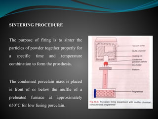 SINTERING PROCEDURE
The purpose of firing is to sinter the
particles of powder together properly for
a specific time and temperature
combination to form the prosthesis.
The condensed porcelain mass is placed
is front of or below the muffle of a
preheated furnace at approximately
650°C for low fusing porcelain.
 