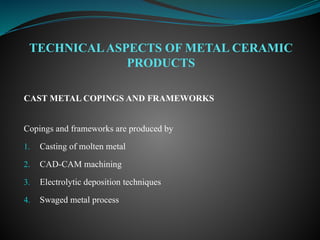 CAST METAL COPINGS AND FRAMEWORKS
Copings and frameworks are produced by
1. Casting of molten metal
2. CAD-CAM machining
3. Electrolytic deposition techniques
4. Swaged metal process
TECHNICALASPECTS OF METAL CERAMIC
PRODUCTS
 