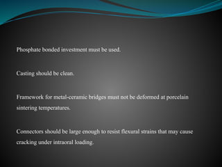Phosphate bonded investment must be used.
Casting should be clean.
Framework for metal-ceramic bridges must not be deformed at porcelain
sintering temperatures.
Connectors should be large enough to resist flexural strains that may cause
cracking under intraoral loading.
 