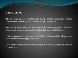 CREEP OR SAG
The creep can be reduced if the metal has the proper composition so that a
dispersion strengthening effect occurs at high temperature.
The solidus temperature (the lower end of the melting range) of base metal
alloys, such as nickel-chromium is higher than that of gold alloys.
High temperature creep or sag of some high noble and noble alloys occurs
when the temperature approaches 980°C.
Once the alloy temperature decreases by 100°C or more, creep deformation
does not occur.
 