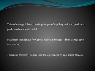 This technology is based on the principle of capillary action to produce a
gold-based composite metal.
Maximum span length for Captek-porcelain bridges- 18mm ( space upto
two pontics)
Thickness- 0.25mm (thinner than those produced by cast-metal process)
 