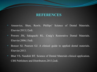 • Anusavice, Shen, Rawls. Phillips’ Science of Dental Materials.
Elsevier.2013;12edi.
• Powers JM, Sakaguchi RL. Craig’s Restorative Dental Materials.
Elsevier.2006;13edi.
• Bonsor SJ, Pearson GJ. A clinical guide to applied dental materials.
Elsevier.2013.
• Bhat VS, Nandish BT. Science of Dental Materials clinical application.
CBS Publishers and Distributors.2013;2edi.
REFERENCES
 