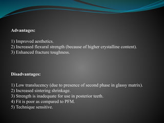 Advantages:
1) Improved aesthetics.
2) Increased flexural strength (because of higher crystalline content).
3) Enhanced fracture toughness.
Disadvantages:
1) Low translucency (due to presence of second phase in glassy matrix).
2) Increased sintering shrinkage.
3) Strength is inadequate for use in posterior teeth.
4) Fit is poor as compared to PFM.
5) Technique sensitive.
 