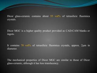 Dicor glass-ceramic contains about 55 vol% of tetrasilicic fluormica
crystals.
Dicor MGC is a higher quality product provided as CAD-CAM blanks or
ingots.
It contains 70 vol% of tetrasilicic fluormica crystals, approx. 2μm in
diameter.
The mechanical properties of Dicor MGC are similar to those of Dicor
glass-ceramic, although it has less translucency.
 