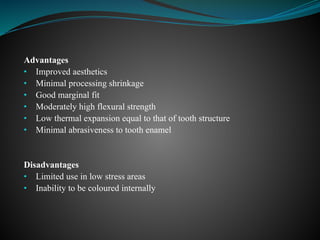 Advantages
• Improved aesthetics
• Minimal processing shrinkage
• Good marginal fit
• Moderately high flexural strength
• Low thermal expansion equal to that of tooth structure
• Minimal abrasiveness to tooth enamel
Disadvantages
• Limited use in low stress areas
• Inability to be coloured internally
 