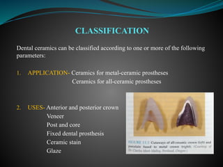 Dental ceramics can be classified according to one or more of the following
parameters:
1. APPLICATION- Ceramics for metal-ceramic prostheses
Ceramics for all-ceramic prostheses
2. USES- Anterior and posterior crown
Veneer
Post and core
Fixed dental prosthesis
Ceramic stain
Glaze
CLASSIFICATION
 