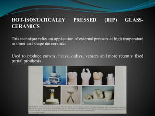 HOT-ISOSTATICALLY PRESSED (HIP) GLASS-
CERAMICS
This technique relies on application of external pressure at high temperature
to sinter and shape the ceramic.
Used to produce crowns, inlays, onlays, veneers and more recently fixed
partial prosthesis
 