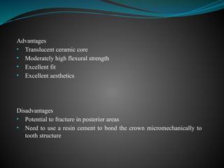 Advantages
• Translucent ceramic core
• Moderately high flexural strength
• Excellent fit
• Excellent aesthetics
Disadvantages
• Potential to fracture in posterior areas
• Need to use a resin cement to bond the crown micromechanically to
tooth structure
 