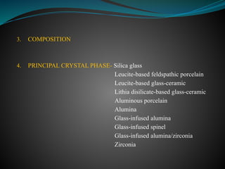 3. COMPOSITION
4. PRINCIPAL CRYSTAL PHASE- Silica glass
Leucite-based feldspathic porcelain
Leucite-based glass-ceramic
Lithia disilicate-based glass-ceramic
Aluminous porcelain
Alumina
Glass-infused alumina
Glass-infused spinel
Glass-infused alumina/zirconia
Zirconia
 