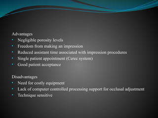 Advantages
• Negligible porosity levels
• Freedom from making an impression
• Reduced assistant time associated with impression procedures
• Single patient appointment (Cerec system)
• Good patient acceptance
Disadvantages
• Need for costly equipment
• Lack of computer controlled processing support for occlusal adjustment
• Technique sensitive
 