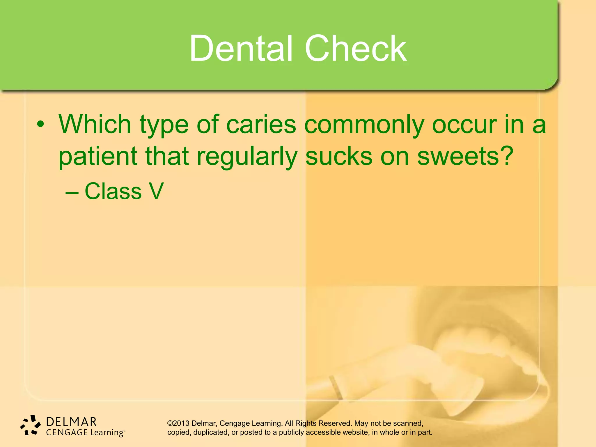 ©2013 Delmar, Cengage Learning. All Rights Reserved. May not be scanned,
copied, duplicated, or posted to a publicly accessible website, in whole or in part.
Dental Check
• Which type of caries commonly occur in a
patient that regularly sucks on sweets?
– Class V
 