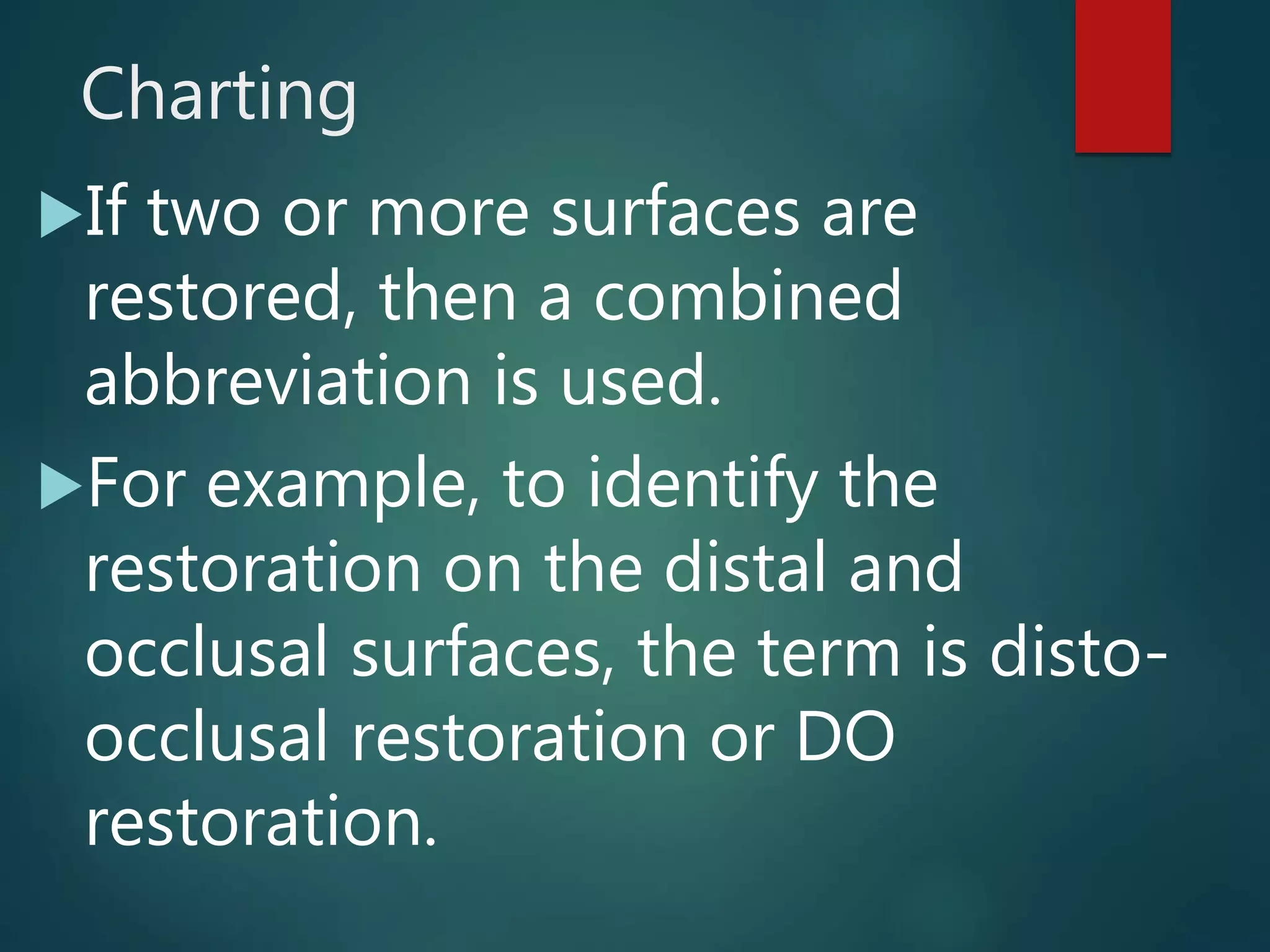Charting
If two or more surfaces are
restored, then a combined
abbreviation is used.
For example, to identify the
restoration on the distal and
occlusal surfaces, the term is disto-
occlusal restoration or DO
restoration.
 