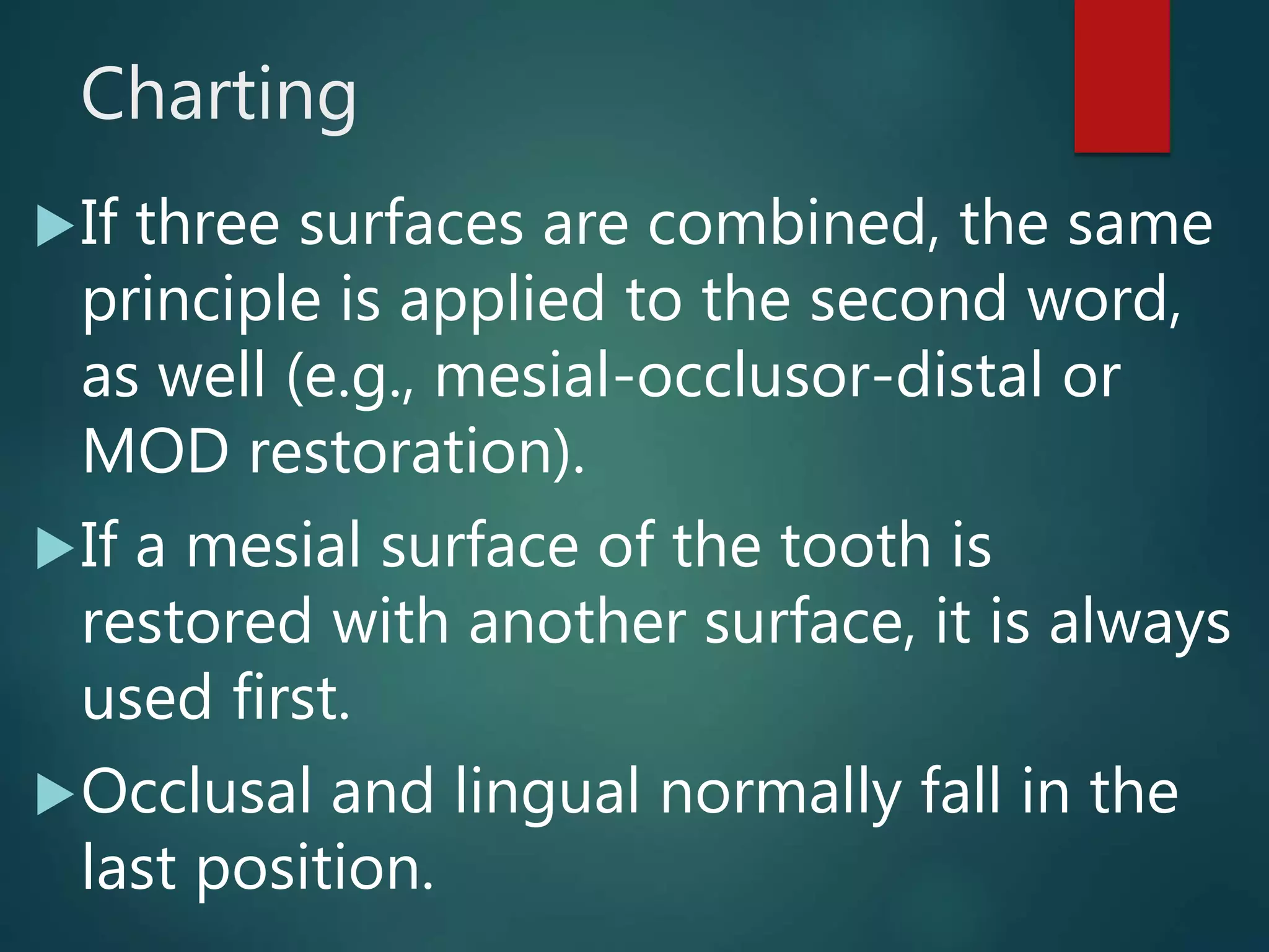 Charting
If three surfaces are combined, the same
principle is applied to the second word,
as well (e.g., mesial-occlusor-distal or
MOD restoration).
If a mesial surface of the tooth is
restored with another surface, it is always
used first.
Occlusal and lingual normally fall in the
last position.
 