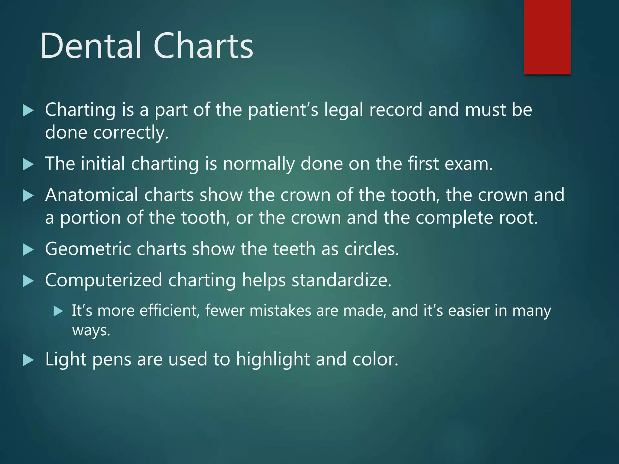 Dental Charts
 Charting is a part of the patient’s legal record and must be
done correctly.
 The initial charting is normally done on the first exam.
 Anatomical charts show the crown of the tooth, the crown and
a portion of the tooth, or the crown and the complete root.
 Geometric charts show the teeth as circles.
 Computerized charting helps standardize.
 It’s more efficient, fewer mistakes are made, and it’s easier in many
ways.
 Light pens are used to highlight and color.
 
