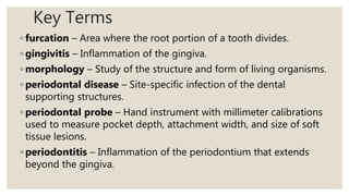 Key Terms
◦ furcation – Area where the root portion of a tooth divides.
◦ gingivitis – Inflammation of the gingiva.
◦ morphology – Study of the structure and form of living organisms.
◦ periodontal disease – Site-specific infection of the dental
supporting structures.
◦ periodontal probe – Hand instrument with millimeter calibrations
used to measure pocket depth, attachment width, and size of soft
tissue lesions.
◦ periodontitis – Inflammation of the periodontium that extends
beyond the gingiva.
 