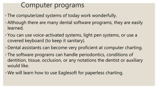 Computer programs
◦ The computerized systems of today work wonderfully.
◦ Although there are many dental software programs, they are easily
learned.
◦ You can use voice-activated systems, light pen systems, or use a
covered keyboard (to keep it sanitary).
◦ Dental assistants can become very proficient at computer charting.
◦ The software programs can handle periodontics, conditions of
dentition, tissue, occlusion, or any notations the dentist or auxiliary
would like.
◦ We will learn how to use Eaglesoft for paperless charting.
 