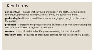 Key Terms
◦ periodontium – Tissues that surround and support the teeth, i.e., the gingiva,
cementum, periodontal ligament, alveolar bone, and supporting bone.
◦ pocket depth – Distance in millimeters from the gingival margin to the base of
the pocket.
◦ prognosis – Foretelling the probable course of a disease, as well as forecasting the
outcome of a disease or regimen of treatment.
◦ recession – Loss of part or all of the gingiva covering the root of a tooth.
◦ treatment plan – Sequence of procedures planned for the treatment of a patient.
 