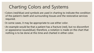 Charting Colors and Systems
◦ Colors (red/blue) and symbols are used in charting to indicate the condition
of the patient’s teeth and surrounding tissues and the restorative services
required.
◦ In some cases, it may be appropriate to use either color.
◦ An example would be that a patient has a fracture (red), but no discomfort
or appearance issues(blue); therefore, a notation is made on the chart that
nothing is to be done at this time and charted in either color.
 