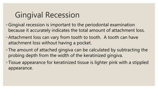 Gingival Recession
◦ Gingival recession is important to the periodontal examination
because it accurately indicates the total amount of attachment loss.
◦ Attachment loss can vary from tooth to tooth. A tooth can have
attachment loss without having a pocket.
◦ The amount of attached gingiva can be calculated by subtracting the
probing depth from the width of the keratinized gingiva.
◦ Tissue appearance for keratinized tissue is lighter pink with a stippled
appearance.
 
