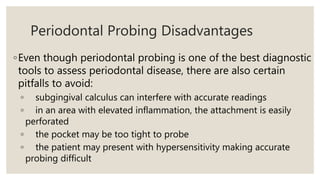 Periodontal Probing Disadvantages
◦Even though periodontal probing is one of the best diagnostic
tools to assess periodontal disease, there are also certain
pitfalls to avoid:
◦ subgingival calculus can interfere with accurate readings
◦ in an area with elevated inflammation, the attachment is easily
perforated
◦ the pocket may be too tight to probe
◦ the patient may present with hypersensitivity making accurate
probing difficult
 