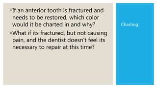 Charting
◦If an anterior tooth is fractured and
needs to be restored, which color
would it be charted in and why?
◦What if its fractured, but not causing
pain, and the dentist doesn’t feel its
necessary to repair at this time?
 