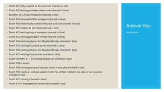 Answer Key
◦ Tooth #17 fully erupted, to be extracted (charted in red)
◦ Tooth #18 existing stainless steel crown (charted in blue)
◦ Between 18-19 food impaction (charted in red)
◦ Tooth #19 existing MODFL amalgam (charted in blue)
◦ Tooth #20 endontically treated with post and core (charted in blue)
◦ Tooth #21 rotated to the distal (charted in red)
◦ Tooth #22 existing lingual amalgam (charted in blue)
◦ Tooth #23 existing porcelain veneer (charted in blue)
◦ Tooth #24 existing retainer for Maryland bridge (charted in blue)
◦ Tooth #25 existing Maryland pontic (charted in blue)
◦ Tooth #26 existing retainer for Maryland bridge (charted in blue)
◦ Tooth #27 existing F composite (charted in blue)
◦ Tooth numbers 27 – 30 existing lingual tori (charted in blue)
◦ Tooth #28 is sound
◦ Tooth #29 existing periapical abscess; tooth is extruded (charted in red)
◦ Tooth #30 needs an occlusal sealant; tooth has drifted medially; has class V buccal caries
(charted in red)
◦ Tooth #31 missing (charted in blue)
◦ Tooth #32 is impacted and horizontal (charted in red)
Mandibular
 