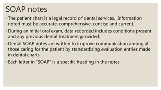 SOAP notes
◦ The patient chart is a legal record of dental services. Information
noted must be accurate, comprehensive, concise and current.
◦ During an initial oral exam, data recorded includes conditions present
and any previous dental treatment provided.
◦ Dental SOAP notes are written to improve communication among all
those caring for the patient by standardizing evaluation entries made
in dental charts.
◦ Each letter in “SOAP” is a specific heading in the notes.
 
