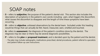 SOAP notes
◦ S – refers to subjective, the purpose of the patient’s dental visit. This section also includes the
description of symptoms in the patient’s own words including: pain, what triggers the discomfort,
what causes the discomfort to disappear and the length of time these symptoms have been
occurring.
◦ O – refers to objective, unbiased observations by the dental team. Included under this heading
would be things that can actually be felt, heard, measured, seen, smelled and touched.
◦ A– refers to assessment, the diagnosis of the patient’s condition done by the dentist. The
diagnosis may be clear or there may be several diagnostic possibilities.
◦ P – refers to the plan or proposed treatment, and is decided upon by the patient and the dentist.
◦ The plan may include radiographs, medications prescribed, dental procedures, patient referral to specialists
and patient follow-up care instructions.
 