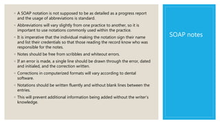 SOAP notes
◦ A SOAP notation is not supposed to be as detailed as a progress report
and the usage of abbreviations is standard.
◦ Abbreviations will vary slightly from one practice to another, so it is
important to use notations commonly used within the practice.
◦ It is imperative that the individual making the notation sign their name
and list their credentials so that those reading the record know who was
responsible for the notes.
◦ Notes should be free from scribbles and whiteout errors.
◦ If an error is made, a single line should be drawn through the error, dated
and initialed, and the correction written.
◦ Corrections in computerized formats will vary according to dental
software.
◦ Notations should be written fluently and without blank lines between the
entries.
◦ This will prevent additional information being added without the writer’s
knowledge.
 