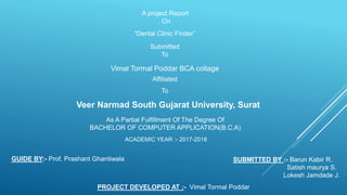 A project Report
On
“Dental Clinic Finder”
Submitted
To
Vimal Tormal Poddar BCA collage
Affiliated
To
Veer Narmad South Gujarat University, Surat
As A Partial Fulfillment Of The Degree Of
BACHELOR OF COMPUTER APPLICATION(B.C.A)
ACADEMIC YEAR :- 2017-2018
GUIDE BY:- Prof. Prashant Ghantiwala SUBMITTED BY :- Barun Kabir R.
Satish maurya S.
Lokesh Jamdade J.
PROJECT DEVELOPED AT :- Vimal Tormal Poddar
 
