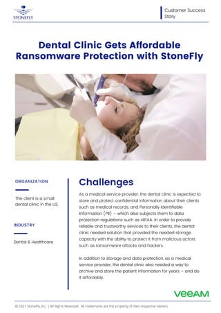 The client is a small
dental clinic in the US.
ORGANIZATION
Dental & Healthcare
INDUSTRY
Customer Success
Story
Dental Clinic Gets Affordable
Ransomware Protection with StoneFly
Challenges
As a medical service provider, the dental clinic is expected to
store and protect confidential information about their clients
such as medical records, and Personally Identifiable
Information (PII) – which also subjects them to data
protection regulations such as HIPAA. In order to provide
reliable and trustworthy services to their clients, the dental
clinic needed solution that provided the needed storage
capacity with the ability to protect it from malicious actors
such as ransomware attacks and hackers.
In addition to storage and data protection, as a medical
service provider, the dental clinic also needed a way to
archive and store the patient information for years – and do
it affordably.
© 2021 StoneFly, Inc. | All Rights Reserved. All trademarks are the property of their respective owners.
 