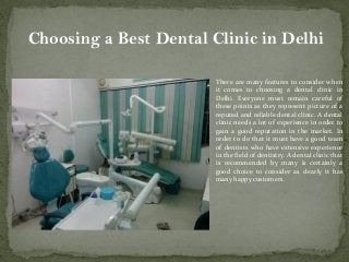 Choosing a Best Dental Clinic in Delhi
There are many features to consider when
it comes to choosing a dental clinic in
Delhi. Everyone must remain careful of
these points as they represent picture of a
reputed and reliable dental clinic. A dental
clinic needs a lot of experience in order to
gain a good reputation in the market. In
order to do that it must have a good team
of dentists who have extensive experience
in the field of dentistry. A dental clinic that
is recommended by many is certainly a
good choice to consider as clearly it has
many happy customers.
 