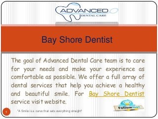 Bay Shore Dentist
The goal of Advanced Dental Care team is to care
for your needs and make your experience as
comfortable as possible. We offer a full array of
dental services that help you achieve a healthy
and beautiful smile. For Bay Shore Dentist
service visit website.
1

"A Smile is a curve that sets everything straight"

 