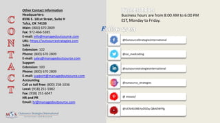 @outsourcestrategiesinternational
Business hours are from 8:00 AM to 6:00 PM
EST, Monday to Friday.
Other Contact Information
Headquarters:
8596 E. 101st Street, Suite H
Tulsa, OK 74133
Main: (800) 670 2809
Fax: 972-466-5385
E-mail: info@managedoutsource.com
URL: https://outsourcestrategies.com
Sales
Extension: 102
Phone: (800) 670 2809
E-mail: sales@managedoutsource.com
Support
Extension: 100
Phone: (800) 670 2809
E-mail: support@managedoutsource.com
Accounting
Call us toll free: (800) 258-1036
Local: (918) 251-5982
Fax: (918) 251-6047
HR and PR
Email: hr@managedoutsource.com
@UCfd41DBEHyO5Dq-QBAOWYfg
@OutsourceStrategiesInternational
@osi_medcoding
@outsource_strategies
@ mososi/
 