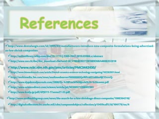 http://www.biomedsearch.com/article/Dental-ceramics-ormocer-technology-navigating/165363951.html
http://www.sciencedirect.com/science/article/pii/S0300571208002303
http://onlinelibrary.wiley.com/doi/10.1111/j.1365-2842.2010.02066.x/abstract
http://www.ncbi.nlm.nih.gov/pmc/articles/PMC3442430/
http://www.sso.ch/doc/doc_download.cfm?uuid=BC57B04E903739FBB9D6BA480B2D2018
http://digitalcollections.lrc.usuhs.mil/cdm/compoundobject/collection/p15459coll1/id/104179/rec/4
http://www.oralhealthgroup.com/news/the-search-for-a-low-shrinkage-direct-composite/1000364318/
http://www.kssfp.jp/pdf/APJD11-1Tanno27-33.pdf
http://www.dentalaegis.com/id/2009/03/manufacturers-introduce-new-composite-formulations-being-advertised-
as-low-shrink-composites
http://multimedia.3m.com/mws/mediawebserver?6666660Zjcf6lVs6EVs66sz6jCOrrrrQ-
http://www.dypdentaljournals.com/2008/Dr.%20Prachi%20Joshi%20-%20conso.pdf
References
 