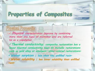  Physical characteristics improve by combining
more than one type of monomer and are referred
to as a copolymer
Thermal conductivity: composite restoration has a
lower thermal conductivity than do metallic restorations
such as gold alloy or amalgam--silver-colored restorations.
Water sorption : less than the unfilled resin.
Water solubility : has lower solubility than unfilled
resin.
 