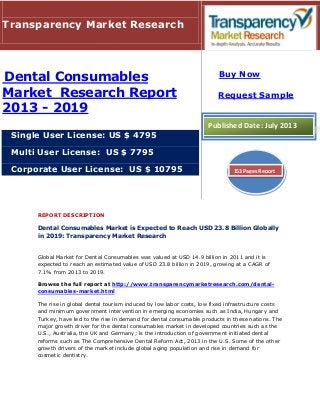 REPORT DESCRIPTION
Dental Consumables Market is Expected to Reach USD 23.8 Billion Globally
in 2019: Transparency Market Research
Global Market for Dental Consumables was valued at USD 14.9 billion in 2011 and it is
expected to reach an estimated value of USD 23.8 billion in 2019, growing at a CAGR of
7.1% from 2013 to 2019.
Browse the full report at http://www.transparencymarketresearch.com/dental-
consumables-market.html
The rise in global dental tourism induced by low labor costs, low fixed infrastructure costs
and minimum government intervention in emerging economies such as India, Hungary and
Turkey, have led to the rise in demand for dental consumable products in these nations. The
major growth driver for the dental consumables market in developed countries such as the
U.S., Australia, the UK and Germany; is the introduction of government initiated dental
reforms such as The Comprehensive Dental Reform Act, 2013 in the U.S. Some of the other
growth drivers of the market include global aging population and rise in demand for
cosmetic dentistry.
Transparency Market Research
Dental Consumables
Market Research Report
2013 - 2019
Single User License: US $ 4795
Multi User License: US $ 7795
Corporate User License: US $ 10795
Buy Now
Request Sample
Published Date: July 2013
153 Pages Report
 