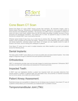 Cone Beam CT Scan
Dental Cone Beam CT scans (CBCT Scans) provide high resolution, 3D volumetric images, used in
Dental Implant Planning, Orthodontics and Maxillofacial surgery. allowing for more accurate analysis of
bone structure and dental/tooth orientation. The accuracy of a CBCT scan is comparable to medical CT
scans but uses a much lower radiation dose but with the added advantage of greater accuracy of bone
structures and dental/tooth orientation. Your patient sits in a chair, as opposed to lying in a tunnel, and
the time for a dental CBCT scan is just twenty seconds.
Whereas typical dental X-rays focus on a small area to produce flat, 2D image, CBCT scan images
enable a more complete and accurate 3D images - allowing you to more effectively plan patient surgical
and dental treatments. Individual patient Cone Beam CT images are also digitally stored for ease of
access in the future, and for sharing with colleagues or patients.
Cone Beam CT scans can be used in multiple situations and offers benefits to you and your patients
across the following areas:
Dental Implants:
The high quality of CBCT scans allows you to more accurately plan and place dental implants - from initial
stages of diagnosis through to treatment and post-operative examinations.
Orthodontics:
CBCT in orthodontics provides clear and accurate images for dental brace placement. Orthodontic CBCT
provides accurate tooth relationships and assessment of dental asymmetry.
Impacted Teeth:
A CBCT scan can highlighted whether a patient has impacted teeth and accurately determine their
precise position in relation to adjacent teeth and associated roots, and proximity to important structures
such as nerve canals, sinus walls and cortical borders.
Patient Airway Assessment:
Restricted airways are susceptible to collapse but are not always easy to pinpoint. Cone beam CT scan of
a patients’ airway allows you to reconsider your treatment plan if a problem is found.
Temporomandibular Joint (TMJ:
 