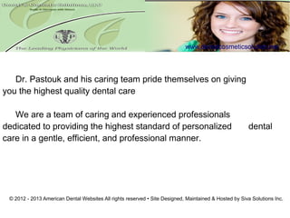 www.dentalcosmeticsolution.net/




   Dr. Pastouk and his caring team pride themselves on giving
you the highest quality dental care

   We are a team of caring and experienced professionals
dedicated to providing the highest standard of personalized                                             dental
care in a gentle, efficient, and professional manner.




 © 2012 - 2013 American Dental Websites All rights reserved • Site Designed, Maintained & Hosted by Siva Solutions Inc.
 
