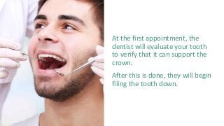 At the first appointment, the
dentist will evaluate your tooth
to verify that it can support the
crown.
After this is done, they will begin
filing the tooth down.
 