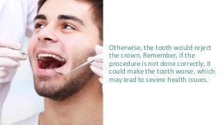 Otherwise, the tooth would reject
the crown. Remember, if the
procedure is not done correctly, it
could make the tooth worse, which
may lead to severe health issues.
 