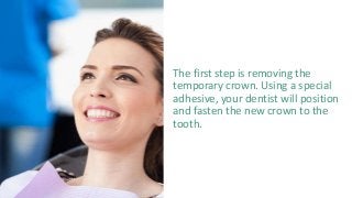 The first step is removing the
temporary crown. Using a special
adhesive, your dentist will position
and fasten the new crown to the
tooth.
 