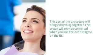 This part of the procedure will
bring everything together. The
crown will only be cemented
when you and the dentist agree
on the fit.
 