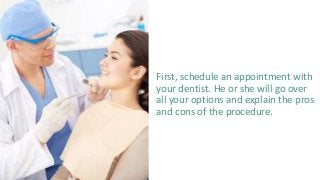First, schedule an appointment with
your dentist. He or she will go over
all your options and explain the pros
and cons of the procedure.
 