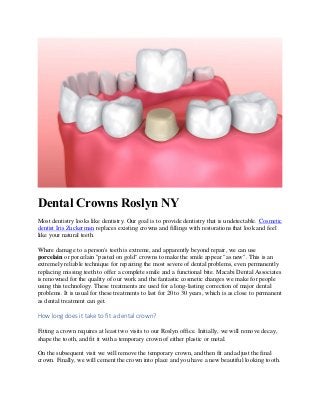 Dental Crowns Roslyn NY
Most dentistry looks like dentistry. Our goal is to provide dentistry that is undetectable. Cosmetic
dentist Iris Zuckerman replaces existing crowns and fillings with restorations that look and feel
like your natural teeth.
Where damage to a person's teeth is extreme, and apparently beyond repair, we can use
porcelain or porcelain "pasted on gold" crowns to make the smile appear "as new". This is an
extremely reliable technique for repairing the most severe of dental problems, even permanently
replacing missing teeth to offer a complete smile and a functional bite. Macabi Dental Associates
is renowned for the quality of our work and the fantastic cosmetic changes we make for people
using this technology. These treatments are used for a long-lasting correction of major dental
problems. It is usual for these treatments to last for 20 to 30 years, which is as close to permanent
as dental treatment can get.
How long does it take to fit a dental crown?
Fitting a crown requires at least two visits to our Roslyn office. Initially, we will remove decay,
shape the tooth, and fit it with a temporary crown of either plastic or metal.
On the subsequent visit we will remove the temporary crown, and then fit and adjust the final
crown. Finally, we will cement the crown into place and you have a new beautiful looking tooth.
 