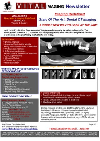 IMAGING Newsletter
                                                           Imaging Redefined
         VITAL IMAGING
  Newsletter – Imaging Redefined
                                           State Of The Art: Dental CT Imaging
           DENTAL CT
        Volume 3: Issue 1
                                           A WHOLE NEW WAY TO LOOK AT THE JAW!
 Until recently, dentists have evaluated the jaw predominantly by using radiographs. The
 development of Dental CT, however, has completely revolutionized and changed the fashion
 in which we radiographically evaluate the jaw today.

Indications:
 > Dental Implants
 > Impacted teeth in the Maxilla
 > Lingual vascular canals of Mandible
 > Vertical root fractures
 > Inflammatory diseases
 > Endodontal & Periodontal diseases
 > Jaw Augmentation
 > Oroantral fistula
 > Tumors and cysts
 > Root evaluation
                                           Panoramic Images–Maxilla & Mandible
“PRECISE IMPLANTOLOGY REQUIRES
 PRECISE IMAGING”
VITAL IMAGING in
Dental Imaging provides
 > Dental CT
                                           Paraxial Images-Maxilla    Incisive foramen Mandibular foramen
 > 3D CT Maxilla / Mandible
 > 3D CT Face
                                             Advantages of Dental CT in Dental Implants:
 > Digital OPG
                                            > Accurate assessment of height & width of the bone
 > Digital Lateral Cephalogram
                                            > True size images
 > Digital X-ray TM Joints
                                            > Quality of the bone
                                            > Exact location of vital structures i.e. mandibular canal,
THINK DENTAL! THINK VITAL!
                                              mandibular foramen and incisive foramen.
                                            > Focal / Diffuse cystic lesions in the bone
VITAL IMAGING CENTRE
                                            > Maxillary sinus status
B – Royal Classic, New Link Road,
Next to Fame Adlabs,
Andheri - West, Mumbai – 53.                Dental implants are the next best thing to quot;getting your own
Phone: 2630 1184 / 85                       teeth backquot;. However, this precise and sophisticated
Email: info@vitalradiology.com              technology requires careful planning, based on highly
Website: www.vitalradiology.com             accurate imaging i.e. Dental CT to be effective. Conventional
Routine: - 8:30A.M. – 8:30P.M.              Imaging with radiographs i.e Intra-oral xrays, OPGs, etc are
Emergency: - 24 x 7                         often inadequate.

For Private Circulation Only.                                                                       Page 1/2.
For the online version visit our website
www.vitalradiology.com/newsletters.                  > EXCELLENCE IN IMAGING... ALWAYS!
 MULTISLICE SPIRAL CT SCAN / 3D CT / DENTAL CT / DIGITAL XRAY / DIGITAL OPG / SONOGRAPHY / COLOUR
DOPPLER / PORTABLE DIGITAL XRAY & SONOGRAPHY / ECG / PFT / 2D ECHO / PATHOLOGY / HEALTH CHECKS
 