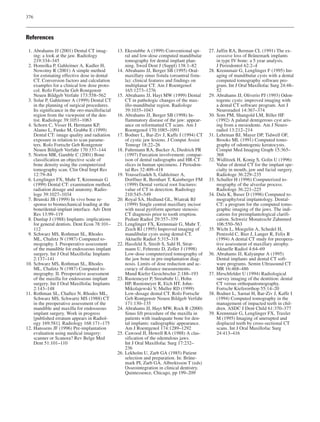 376
References
1. Abrahams JJ (2001) Dental CT imag-
ing: a look at the jaw. Radiology
219:334–345
2. Homolka P, Gahleitner A, Kudler H,
Nowotny R (2001) A simple method
for estimating effective dose in dental
CT. Conversion factors and calculation
examples for a clinical low dose proto-
col. Rofo Fortschr Geb Rontgenstr
Neuen Bildgeb Verfahr 173:558–562
3. Solar P, Gahleitner A (1999) Dental CT
in the planning of surgical procedures.
Its significance in the oro-maxillofacial
region from the viewpoint of the den-
tist. Radiologe 39:1051–1063
4. Schorn C, Visser H, Hermann KP,
Alamo L, Funke M, Grabbe E (1999)
Dental CT: image quality and radiation
exposure in relation to scan parame-
ters. Rofo Fortschr Geb Rontgenstr
Neuen Bildgeb Verfahr 170:137–144
5. Norton MR, Gamble C (2001) Bone
classification an objective scale of
bone density using the computerized
tomography scan. Clin Oral Impl Res
12:79–84
6. Lenglinger FX, Muhr T, Krennmair G
(1999) Dental CT: examination method,
radiation dosage and anatomy. Radio-
loge 39:1027–1034
7. Brunski JB (1999) In vivo bone re-
sponse to biomechanical loading at the
bone/dental-implant interface. Adv Dent
Res 13:99–119
8. Dunlap J (1988) Implants: implications
for general dentists. Dent Econ 78:101–
112
9. Schwarz MS, Rothman SL, Rhodes
ML, Chafetz N (1987) Computed to-
mography. I. Preoperative assessment
of the mandible for endosseous implant
surgery. Int J Oral Maxillofac Implants
2:137–141
10. Schwarz MS, Rothman SL, Rhodes
ML, Chafetz N (1987) Computed to-
mography. II. Preoperative assessment
of the maxilla for endosseous implant
surgery. Int J Oral Maxillofac Implants
2:143–148
11. Rothman SL, Chaftez N, Rhodes ML,
Schwarz MS, Schwartz MS (1988) CT
in the preoperative assessment of the
mandible and maxilla for endosseous
implant surgery. Work in progress
[published erratum appears in Radiol-
ogy 169:581]. Radiology 168:171–175
12. Hanssens JF (1996) Pre-implantation
evaluation using medical imagery:
scanner or Scanora? Rev Belge Med
Dent 51:101–110
13. Ekestubbe A (1999) Conventional spi-
ral and low-dose computed mandibular
tomography for dental implant plan-
ning. Swed Dent J (Suppl) 138:1–82
14. Abrahams JJ, Berger SB (1995) Oral-
maxillary sinus fistula (oroantral fistu-
la): clinical features and findings on
multiplanar CT. Am J Roentgenol
165:1273–1276
15. Abrahams JJ, Hayt MW (1999) Dental
CT in pathologic changes of the max-
illo-mandibular region. Radiologe
39:1035–1043
16. Abrahams JJ, Berger SB (1998) In-
flammatory disease of the jaw: appear-
ance on reformatted CT scans. Am J
Roentgenol 170:1085–1091
17. Bodner L, Bar-Ziv J, Kaffe I (1994) CT
of cystic jaw lesions. J Comput Assist
Tomogr 18:22–26
18. Fuhrmann RA, Bucker A, Diedrich PR
(1997) Furcation involvement: compar-
ison of dental radiographs and HR-CT
slices in human specimens. J Periodon-
tal Res 32:409–418
19. Youssefzadeh S, Gahleitner A,
Dorffner R, Bernhart T, Kainberger FM
(1999) Dental vertical root fractures:
value of CT in detection. Radiology
210:545–549
20. Royal SA, Hedlund GL, Wiatrak BJ
(1999) Single central maxillary incisor
with nasal pyriform aperture stenosis:
CT diagnosis prior to tooth eruption.
Pediatr Radiol 29:357–359
21. Lenglinger FX, Krennmair G, Muhr T,
Zisch RJ (1995) Improved imaging of
mandibular cysts using dental-CT.
Aktuelle Radiol 5:315–318
22. Hassfeld S, Streib S, Sahl H, Strat-
mann U, Fehrentz D, Zoller J (1998)
Low-dose computerized tomography of
the jaw bone in pre-implantation diag-
nosis. Limits of dose reduction and ac-
curacy of distance measurements.
Mund Kiefer Gesichtschir 2:188–193
23. Rustemeyer P, Streubuhr U, Hohn
HP, Rustemeyer R, Eich HT, John-
Mikolajewski V, Muller RD (1999)
Low-dosage dental CT. Rofo Fortschr
Geb Rontgenstr Neuen Bildgeb Verfahr
171:130–135
24. Abrahams JJ, Hayt MW, Rock R (2000)
Sinus lift procedure of the maxilla in
patients with inadequate bone for den-
tal implants: radiographic appearance.
Am J Roentgenol 174:1289–1292
25. Cawood JI, Howell RA (1988) A clas-
sification of the edentulous jaws.
Int J Oral Maxillofac Surg 17:232–
236
26. Lekholm U, Zarb GA (1985) Patient
selection and preparation. In: Bråne-
mark PI, Zarb GA, Albrektsson T (eds)
Osseointegration in clinical dentistry.
Quintessence, Chicago, pp 199–209
27. Jaffin RA, Berman CL (1991) The ex-
cesssive loss of Brånemark implants
in type IV bone: a 5 year analysis.
J Periodontol 62:2–4
28. Krennmair G, Lenglinger F (1995) Im-
aging of mandibular cysts with a dental
computed tomography software pro-
gram. Int J Oral Maxillofac Surg 24:48–
52
29. Abrahams JJ, Oliverio PJ (1993) Odon-
togenic cysts: improved imaging with
a dental CT software program. Am J
Neuroradiol 14:367–374
30. Som PM, Shangold LM, Biller HF
(1992) A palatal dentigerous cyst aris-
ing from a mesiodente. Am J Neuro-
radiol 13:212–214
31. Lehrman BJ, Mayer DP, Tidwell OF,
Brooks ML (1991) Computed tomo-
graphy of odontogenic keratocysts.
Comput Med Imaging Graph 15:365–
368
32. Widlitzek H, Konig S, Golin U (1996)
Value of dental CT for the implant spe-
cialty in mouth, jaw and facial surgery.
Radiologe 36:229–235
33. Schuller H (1996) Computerized to-
mography of the alveolar process.
Radiologe 36:221–225
34. Dula K, Buser D (1996) Computed to-
mography/oral implantology. Dental-
CT: a program for the computed tomo-
graphic imaging of the jaws. The indi-
cations for preimplantological clarifi-
cation. Schweiz Monatsschr Zahnmed
106:550–563
35. Wicht L, Moegelin A, Schedel H,
Pentzold C, Bier J, Langer R, Felix R
(1994) A dental CT study for preopera-
tive assessment of maxillary atrophy.
Aktuelle Radiol 4:64–69
36. Abrahams JJ, Kalyanpur A (1995)
Dental implants and dental CT soft-
ware programs. Semin Ultrasound CT
MR 16:468–486
37. Hirschfelder U (1994) Radiological
survey imaging of the dentition: dental
CT versus orthopantomography.
Fortschr Kieferorthop 55:14–20
38. Bodner L, Sarnat H, Bar-Ziv J, Kaffe I
(1994) Computed tomography in the
management of impacted teeth in chil-
dren. ASDC J Dent Child 61:370–377
39. Krennmair G, Lenglinger FX, Traxler
M (1995) Imaging of unerupted and
displaced teeth by cross-sectional CT
scans. Int J Oral Maxillofac Surg
24:413–416
 
