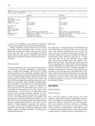 368
in correct size. In addition, cystic lesions can be harder
to detect since quantum noise can mimic mineralization.
Another possibility for dose reduction is to limit the
scan range of the investigation. This is easily accom-
plished by excluding the occlusal region (crowns of the
teeth), since this area is easily investigated by clinical
means. Moreover, this region is frequently obscured by
metal artifacts and hence provides limited additional in-
formation.
Reconstructions
After the examination, the axial slices are transferred to
a workstation to perform multiplanar reconstructions.
This is usually done manually with the aid of a dental
software package on the workstation, although some CTs
have a dental software package included on the operating
console. A planning line is drawn manually by the tech-
nician along the centerline of the jaw arch, which is the
base for the subsequent orthoradial and panoramic multi-
planar reconstructions. These multiple, computer-gener-
ated orthoradial reconstructions are calculated perpen-
dicular to the planning line. Usually, the distance be-
tween each of the 40–60 orthoradial cuts is chosen to ac-
commodate all reconstructions on a single sheet of film
(usual distance, 1.5–3.0 mm; Fig. 2). Panoramic recon-
structions are calculated along the planning line. Fre-
quently, the dental software package allows calculation
of two to four additional panoramic cuts parallel to the
planning line, which are positioned just slightly closer to
the buccal (outer) and lingual (inner) side from the plan-
ning line (usually approximately 2 mm). These cuts are
seldom of major diagnostic importance but provide a
very good overview of the general situation, since the
panoramic cuts resemble conventional panoramic radio-
graphs, which are familiar to dentists, oral surgeons, or
maxillofacial surgeons.
Hard copy
If a single jaw is scanned, all images can be displayed on
three hard copies, of which the first two are the axial
scans. This should be possible if an array of four col-
umns by five rows of slices per hard copy is chosen. The
remaining single hard copy accommodates all dental re-
constructions, which should be precisely in 1:1 (life-
size) scale. This can be easily checked using a simple
ruler next to the centimeter scale that usually is dis-
played with the images. This hard copy should consist of
the axial planning slice, which includes the planning line
and the orthoradial lines. Subsequent scans are numbered
to allow correlation with the accordingly numbered or-
thoradial reconstructions. Panoramic reconstructions are
included on the same hard copy and should allow corre-
lation with the orthoradial reconstructions by indicating
their position. The use of three hard copies offers the ad-
vantage of a good overview of the entire investigation
for reporting purposes, as well as for ease of handling for
the referring clinician.
Jaw anatomy
Normal anatomy
Visible structures
Teeth. The jaws contain 32 teeth (=16 per jaw, 8 per
quadrant) which, based on their configuration and func-
tion, are grouped for each quadrant into molars (3), pre-
molars (2), canine (1), and incisors (2). The tooth gener-
ally consists mainly of dentin which has a radiologic
opacity similar to cortical bone. In the region of the
crown, the dentin is surrounded by a thin layer of enam-
el, which has by far highest opacity of all natural tissues
(similar density as contrast media or certain metals, e.g.,
Table 1 Example of standard investigation protocols for imaging of the anatomic situation (Anatomy) or pathologic conditions (Pathol-
ogy) of the jaw with dental CT
Anatomy Pathology
Scan type Spiral Incremental
Slice thickness (mm) 1.0 1.5
Table feed 1.0 1.0
Field of view (mm) 120 (mandible) 120 (mandible)
100 (maxilla) 100 (maxilla)
Scan time (s) 1 2
Matrix 512 512
Tube current (mA) 25–100 25–100
Tube voltage (kV) 120 120
Filter High-resolution edge enhanced filter High-resolution edge enhanced filter
Window setting 2000 HU with, 400 HU center (bone window) 2000 HU with, 400 HU center (bone window)
Scan plane Hard palate (maxilla) Hard palate (maxilla)
Mandible base (mandible) Mandible base (mandible)
 