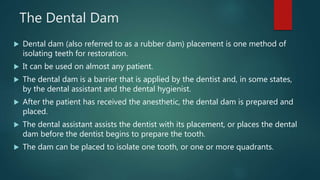 The Dental Dam
 Dental dam (also referred to as a rubber dam) placement is one method of
isolating teeth for restoration....
